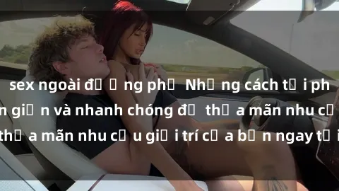 sex ngoài đường phố Những cách tải phim sex về máy đơn giản và nhanh chóng để thỏa mãn nhu cầu giải trí của bạn ngay tại nhà