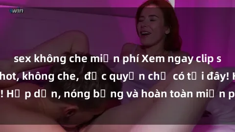 sex không che miễn phí Xem ngay clip sex không che cực hot, không che,  độc quyền chỉ có tại đây! Hấp dẫn, nóng bỏng và hoàn toàn miễn phí, không thể bỏ qua!