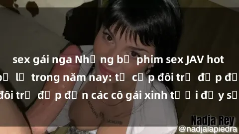 sex gái nga Những bộ phim sex JAV hot nhất không thể bỏ lỡ trong năm nay: từ cặp đôi trẻ đẹp đến các cô gái xinh tươi đầy sức hút.