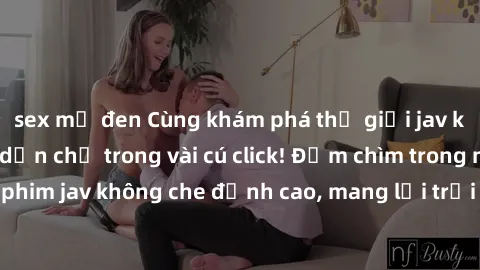 sex mỹ đen Cùng khám phá thế giới jav không che siêu hấp dẫn chỉ trong vài cú click! Đắm chìm trong những bộ phim jav không che đỉnh cao, mang lại trải nghiệm thú vị và đầy kích thích.