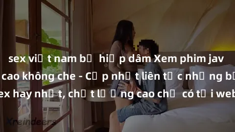 sex việt nam bị hiếp dâm Xem phim jav hd miễn phí đỉnh cao không che - Cập nhật liên tục những bộ phim sex hay nhất, chất lượng cao chỉ có tại website chuyên nghiệp hàng đầu.