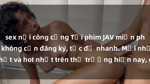 sex nơi công cộng Tải phim JAV miễn phí chất lượng cao, không cần đăng ký, tốc độ nhanh. Mới nhất và hot nhất trên thị trường hiện nay, cập nhật hàng ngày.