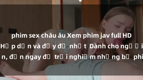phim sex châu âu Xem phim jav full HD online miễn phí - Hấp dẫn và đầy đủ nhất  Dành cho người lớn, đến ngay để trải nghiệm những bộ phim hấp dẫn và hấp dẫn.