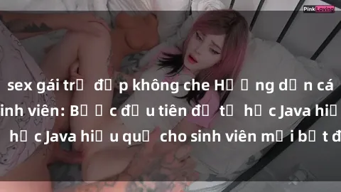 sex gái trẻ đẹp không che Hướng dẫn cách học Java cho sinh viên: Bước đầu tiên để tự học Java hiệu quả cho sinh viên mới bắt đầu là gì?