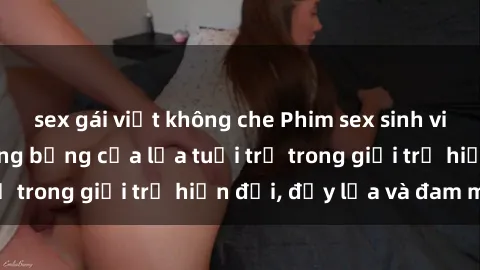 sex gái việt không che Phim sex sinh viên: Câu chuyện nóng bỏng của lứa tuổi trẻ trong giới trẻ hiện đại, đầy lửa và đam mê