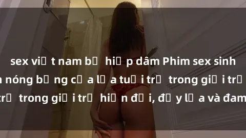 sex việt nam bị hiếp dâm Phim sex sinh viên: Câu chuyện nóng bỏng của lứa tuổi trẻ trong giới trẻ hiện đại, đầy lửa và đam mê