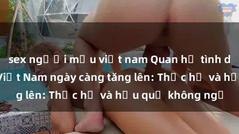 sex người mẫu việt nam Quan hệ tình dục của nữ sinh Việt Nam ngày càng tăng lên: Thực hư và hậu quả không ngờ