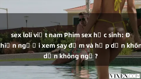 sex loli việt nam Phim sex học sinh: Điều gì khiến người xem say đắm và hấp dẫn không ngờ?