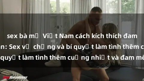sex bà mẹ Việt Nam cách kích thích đam mê trong hôn nhân: Sex vợ chồng và bí quyết làm tình thêm cuồng nhiệt và đam mê