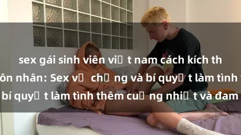 sex gái sinh viên việt nam cách kích thích đam mê trong hôn nhân: Sex vợ chồng và bí quyết làm tình thêm cuồng nhiệt và đam mê