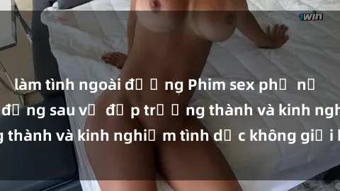 làm tình ngoài đường Phim sex phụ nữ lớn tuổi: Sức hút đằng sau vẻ đẹp trưởng thành và kinh nghiệm tình dục không giới hạn