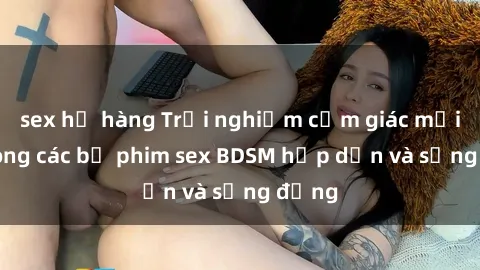 sex họ hàng Trải nghiệm cảm giác mới lạ trong các bộ phim sex BDSM hấp dẫn và sống động