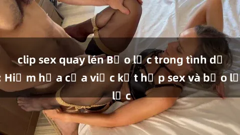 clip sex quay lén Bạo lực trong tình dục: Hiểm họa của việc kết hợp sex và bạo lực