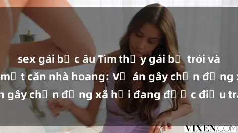 sex gái bắc âu Tìm thấy gái bị trói và bị hiếp dâm trong một căn nhà hoang: Vụ án gây chấn động xã hội đang được điều tra vào.