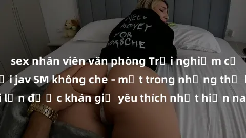 sex nhân viên văn phòng Trải nghiệm cảm xúc thăng hoa với jav SM không che - một trong những thể loại phim người lớn được khán giả yêu thích nhất hiện nay. Đảm bảo đem lại sự hấp dẫn, kích thích tối đ
