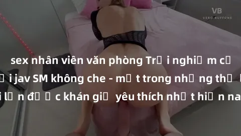 sex nhân viên văn phòng Trải nghiệm cảm xúc thăng hoa với jav SM không che - một trong những thể loại phim người lớn được khán giả yêu thích nhất hiện nay. Đảm bảo đem lại sự hấp dẫn, kích thích tối đ