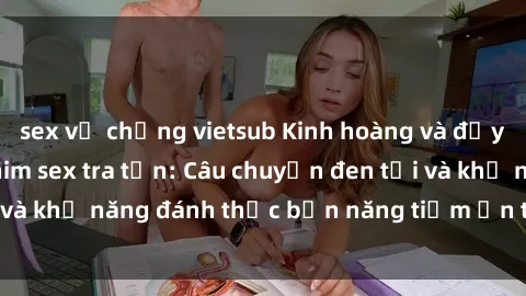 sex vợ chồng vietsub Kinh hoàng và đầy kích thích với phim sex tra tấn: Câu chuyện đen tối và khả năng đánh thức bản năng tiềm ẩn trong con người