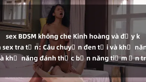sex BDSM không che Kinh hoàng và đầy kích thích với phim sex tra tấn: Câu chuyện đen tối và khả năng đánh thức bản năng tiềm ẩn trong con người