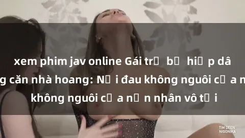 xem phim jav online Gái trẻ bị hiếp dâm bạo lực trong căn nhà hoang: Nỗi đau không nguôi của nạn nhân vô tội
