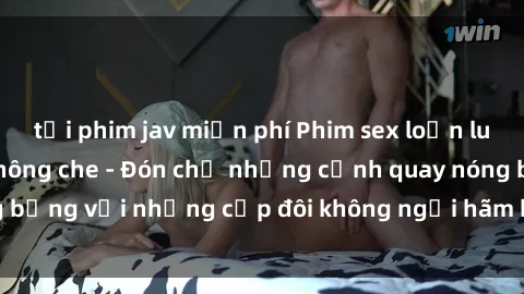 tải phim jav miễn phí Phim sex loạn luân đầy kích thích không che - Đón chờ những cảnh quay nóng bỏng với những cặp đôi không ngại hãm hiếp gia đình trong lòng