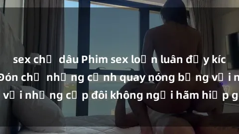 sex chị dâu Phim sex loạn luân đầy kích thích không che - Đón chờ những cảnh quay nóng bỏng với những cặp đôi không ngại hãm hiếp gia đình trong lòng
