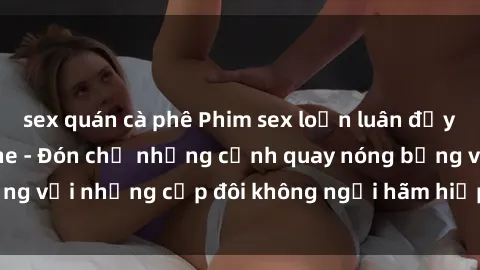 sex quán cà phê Phim sex loạn luân đầy kích thích không che - Đón chờ những cảnh quay nóng bỏng với những cặp đôi không ngại hãm hiếp gia đình trong lòng