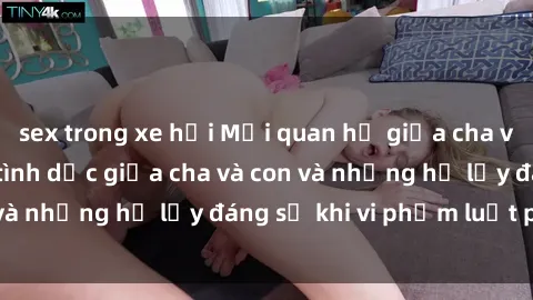 sex trong xe hơi Mối quan hệ giữa cha và con: Sự thật về tình dục giữa cha và con và những hệ lụy đáng sợ khi vi phạm luật pháp.