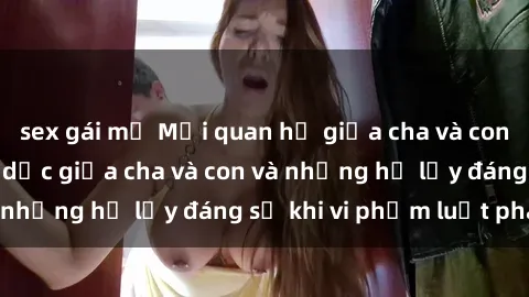 sex gái mỹ Mối quan hệ giữa cha và con: Sự thật về tình dục giữa cha và con và những hệ lụy đáng sợ khi vi phạm luật pháp.