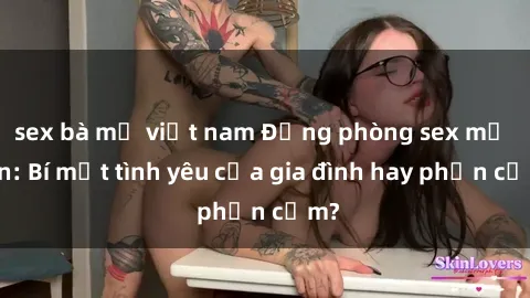 sex bà mẹ việt nam Động phòng sex mẹ con: Bí mật tình yêu của gia đình hay phản cảm?