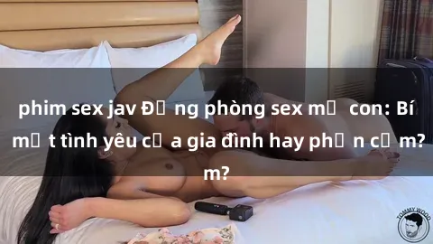 phim sex jav Động phòng sex mẹ con: Bí mật tình yêu của gia đình hay phản cảm?