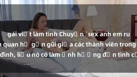 gái việt làm tình Chuyện `sex anh em ruột` - Đề cập đến quan hệ gần gũi giữa các thành viên trong gia đình, liệu nó có làm ảnh hưởng đến tình cảm gia đình hay không?