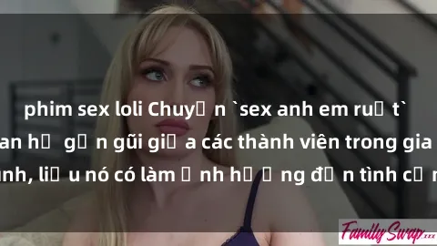 phim sex loli Chuyện `sex anh em ruột` - Đề cập đến quan hệ gần gũi giữa các thành viên trong gia đình, liệu nó có làm ảnh hưởng đến tình cảm gia đình hay không?