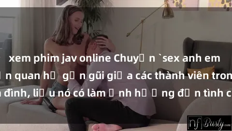 xem phim jav online Chuyện `sex anh em ruột` - Đề cập đến quan hệ gần gũi giữa các thành viên trong gia đình, liệu nó có làm ảnh hưởng đến tình cảm gia đình hay không?