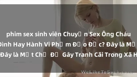 phim sex sinh viên Chuyện Sex Ông Cháu: Mối Quan Hệ Gia Đình Hay Hành Vi Phạm Đạo Đức? Đây là Một Chủ Đề Gây Tranh Cãi Trong Xã Hội Hiện Nay.