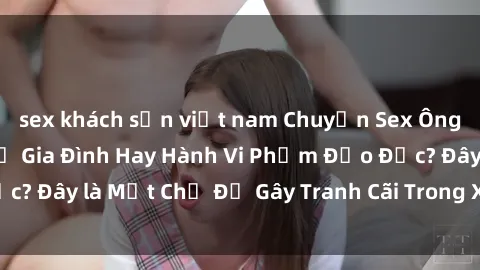 sex khách sạn việt nam Chuyện Sex Ông Cháu: Mối Quan Hệ Gia Đình Hay Hành Vi Phạm Đạo Đức? Đây là Một Chủ Đề Gây Tranh Cãi Trong Xã Hội Hiện Nay.