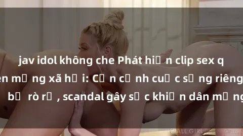 jav idol không che Phát hiện clip sex quay lén hot nhất trên mạng xã hội: Cận cảnh cuộc sống riêng tư bị rò rỉ, scandal gây sốc khiến dân mạng không khỏi bàng hoàng