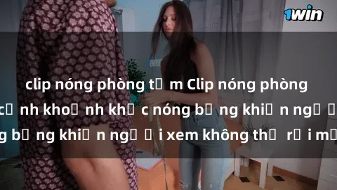 clip nóng phòng tắm Clip nóng phòng tắm gây sốt: Cận cảnh khoảnh khắc nóng bỏng khiến người xem không thể rời mắt