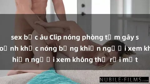 sex bắc âu Clip nóng phòng tắm gây sốt: Cận cảnh khoảnh khắc nóng bỏng khiến người xem không thể rời mắt