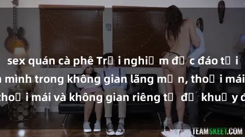 sex quán cà phê Trải nghiệm độc đáo tại sex nhà nghỉ: ẩn mình trong không gian lãng mạn, thoải mái và không gian riêng tư để khuấy động tình ái.
