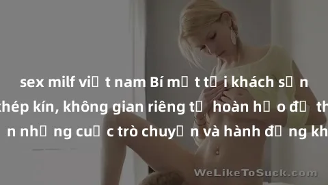 sex milf việt nam Bí mật tại khách sạn: Phòng quay lén khép kín, không gian riêng tư hoàn hảo để thực hiện những cuộc trò chuyện và hành động không bị người khác phát hiện.