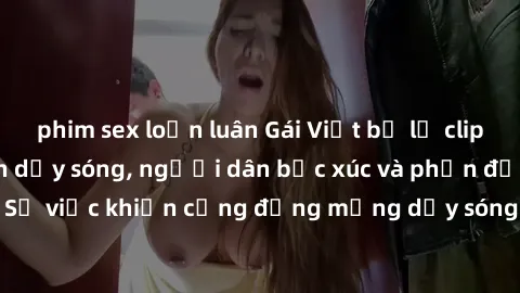 phim sex loạn luân Gái Việt bị lộ clip sex khiến dư luận dậy sóng, người dân bức xúc và phản đối gay gắt. Sự việc khiến cộng đồng mạng dậy sóng và yêu cầu xử lý nghiêm ngặt.