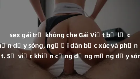 sex gái trẻ không che Gái Việt bị lộ clip sex khiến dư luận dậy sóng, người dân bức xúc và phản đối gay gắt. Sự việc khiến cộng đồng mạng dậy sóng và yêu cầu xử lý nghiêm ngặt.