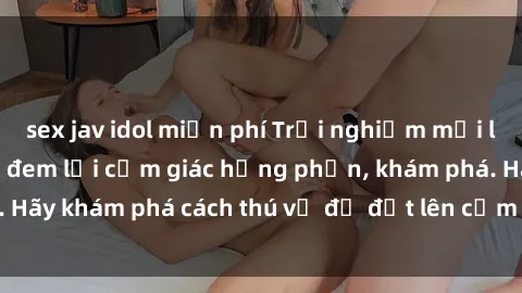sex jav idol miễn phí Trải nghiệm mới lạ: Sex trong xe hơi đem lại cảm giác hưng phấn, khám phá. Hãy khám phá cách thú vị để đốt lên cảm xúc trong cuộc tình!