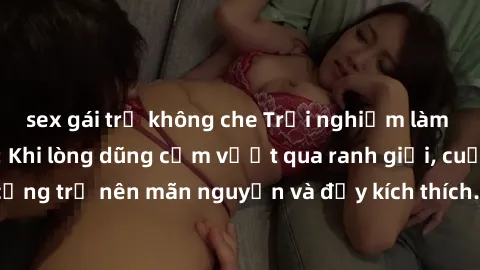 sex gái trẻ không che Trải nghiệm làm tình ngoài đường: Khi lòng dũng cảm vượt qua ranh giới, cuộc hẹn nơi công cộng trở nên mãn nguyện và đầy kích thích. Hành vi nguy hiểm, nhưng cũng tạo nên cảm giá