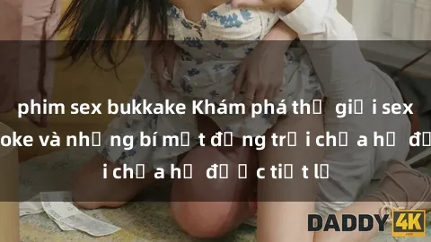 phim sex bukkake Khám phá thế giới sex quán karaoke và những bí mật động trời chưa hề được tiết lộ