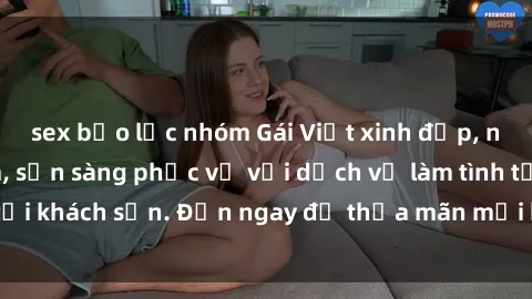 sex bạo lực nhóm Gái Việt xinh đẹp, nồng nàn tình cảm, sẵn sàng phục vụ với dịch vụ làm tình tại khách sạn. Đến ngay để thỏa mãn mọi khao khát của bạn!