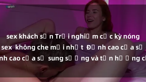 sex khách sạn Trải nghiệm cực kỳ nóng bỏng trong phim sex  không che mới nhất  Đỉnh cao của sự sung sướng và tận hưởng chân thật