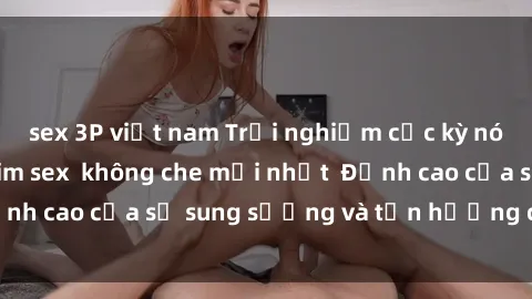 sex 3P việt nam Trải nghiệm cực kỳ nóng bỏng trong phim sex  không che mới nhất  Đỉnh cao của sự sung sướng và tận hưởng chân thật