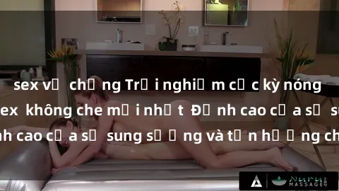 sex vợ chồng Trải nghiệm cực kỳ nóng bỏng trong phim sex  không che mới nhất  Đỉnh cao của sự sung sướng và tận hưởng chân thật