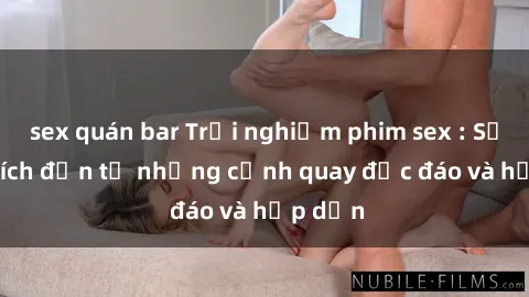 sex quán bar Trải nghiệm phim sex : Sự kích thích đến từ những cảnh quay độc đáo và hấp dẫn